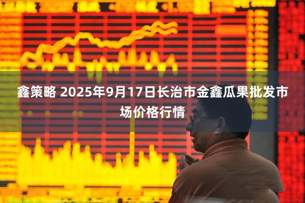 鑫策略 2025年9月17日长治市金鑫瓜果批发市场价格行情