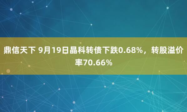 鼎信天下 9月19日晶科转债下跌0.68%，转股溢价率70.66%