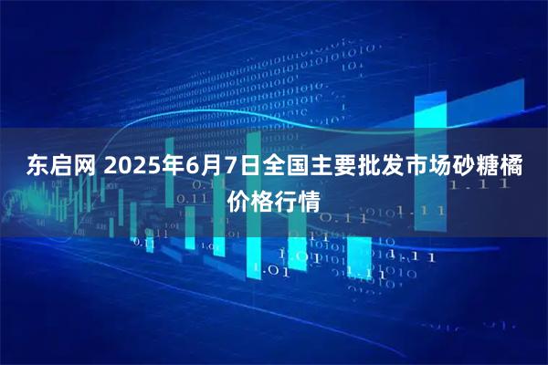 东启网 2025年6月7日全国主要批发市场砂糖橘价格行情