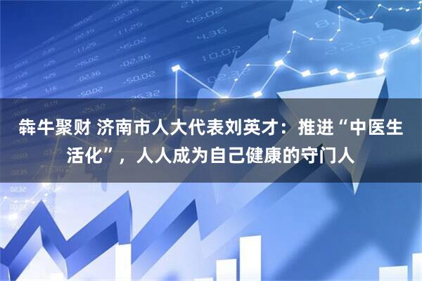 犇牛聚财 济南市人大代表刘英才：推进“中医生活化”，人人成为自己健康的守门人