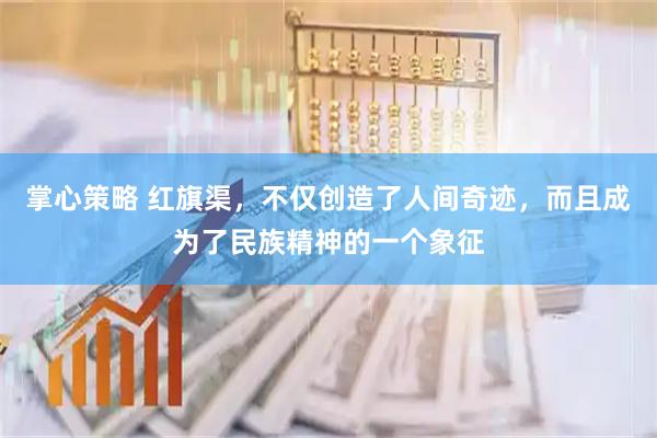 掌心策略 红旗渠,不仅创造了人间奇迹,而且成为了民族精神的一个象征