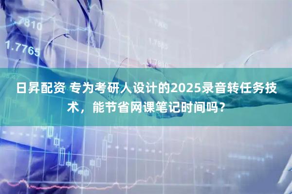 日昇配资 专为考研人设计的2025录音转任务技术，能节省网课笔记时间吗？