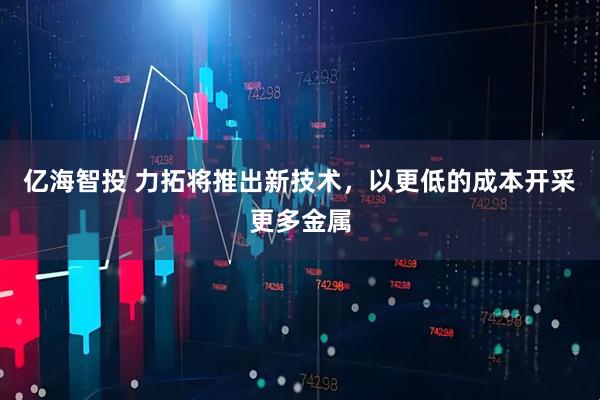 亿海智投 力拓将推出新技术,以更低的成本开采更多金属