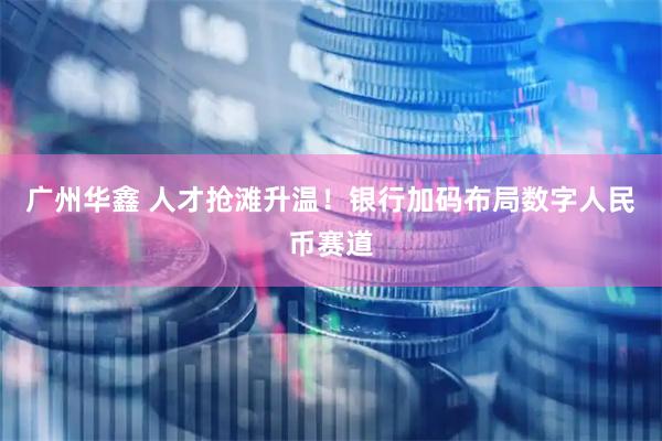 广州华鑫 人才抢滩升温！银行加码布局数字人民币赛道